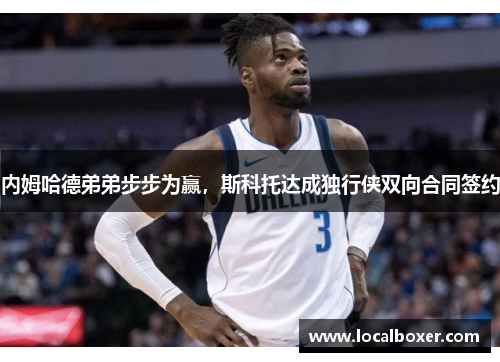 内姆哈德弟弟步步为赢，斯科托达成独行侠双向合同签约